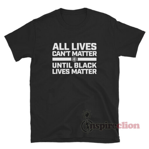 All Lives Can't Matter Until Black Lives Matter Shirt