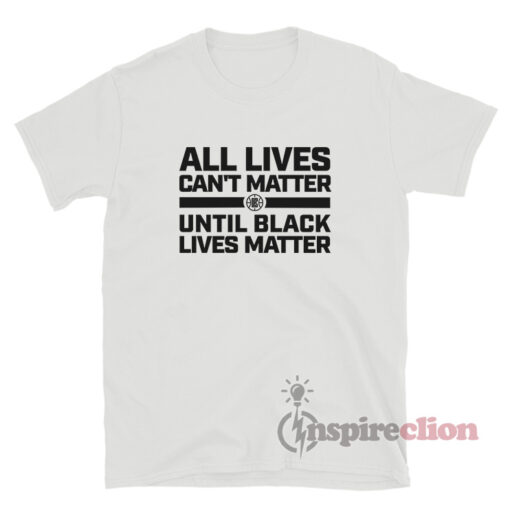 All Lives Can't Matter Until Black Lives Matter Shirt