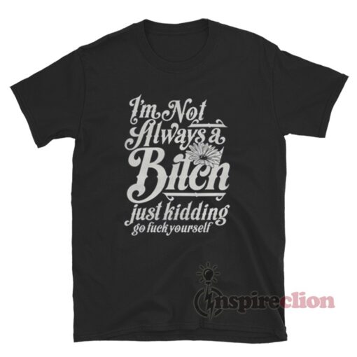I'm Not Always A Bitch Just Kidding Go Fuck Yourself T-Shirt