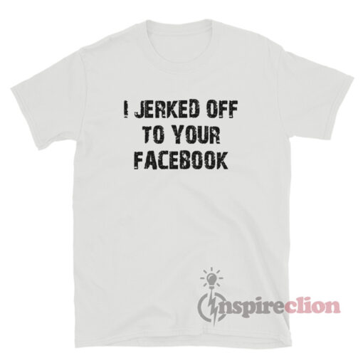 I Jerked Off To Your Facebook T-Shirt