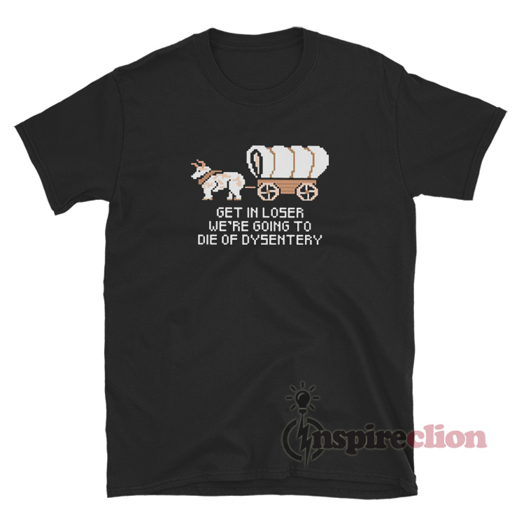 Get In Loser Were Going To Die Of Dysentery T-Shirt - Inspireclion.com