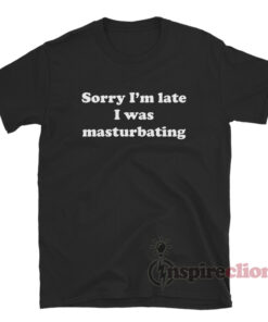 Sorry I'm Late I Was Masturbating T-Shirt