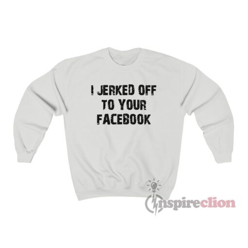 I Jerked Off To Your Facebook Sweatshirt