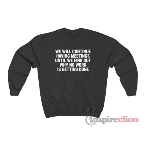 We Will Continue To Have Meetings Until We Find Out Why No Work Is Getting Done Sweatshirt