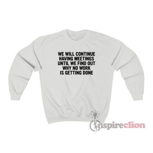 We Will Continue To Have Meetings Until We Find Out Why No Work Is Getting Done Sweatshirt