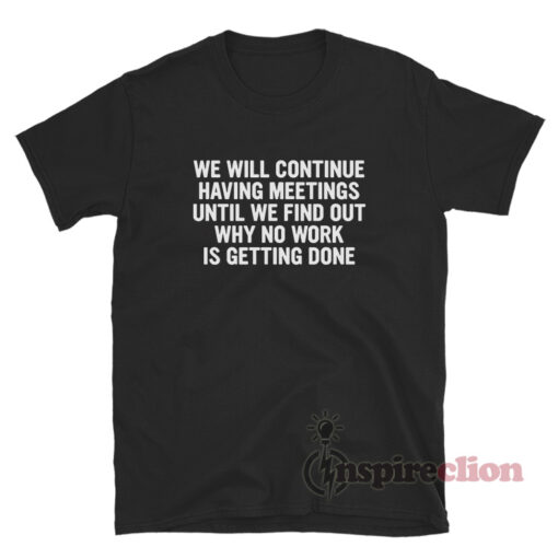 We Will Continue To Have Meetings Until We Find Out Why No Work Is Getting Done T-Shirt