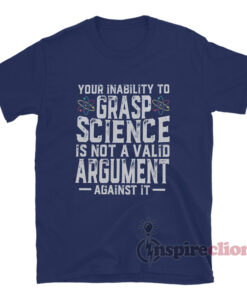 Your Inability To Grasp Science Is Not A Valid Argument Against It T-Shirt