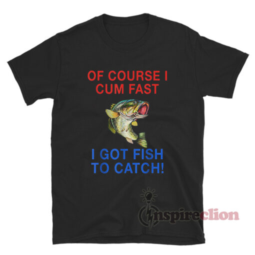 Of Course I Cum Fast I Got Fish To Catch Funny Meme Shirt