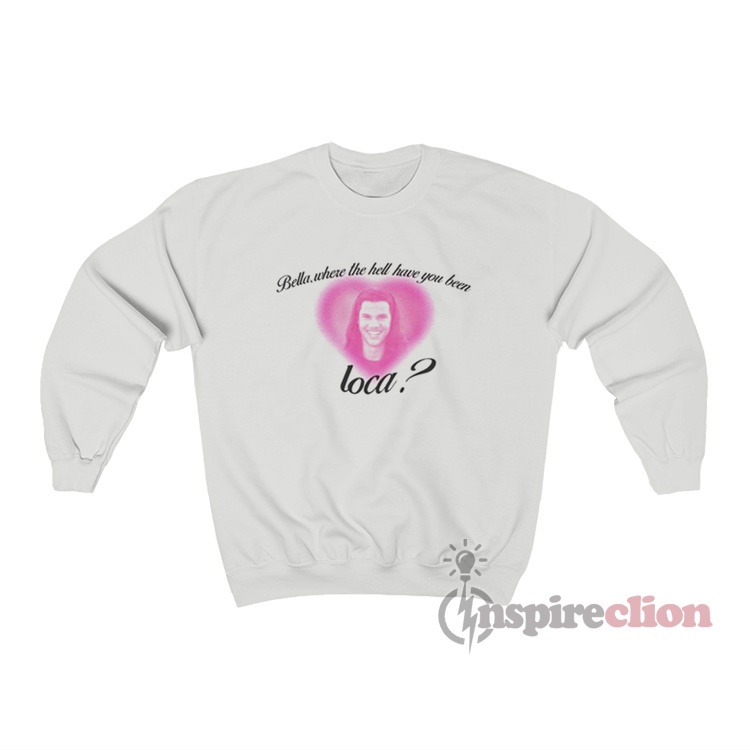 bella where have you been loca sweatshirt