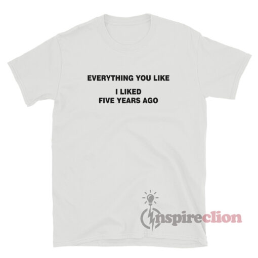 Everything You Like I Liked Five Years Ago T-Shirt
