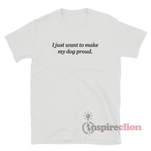 I Just Want To Make My Dog Proud T-Shirt