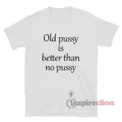 Old Pussy Is Better Than No Pussy T-Shirt