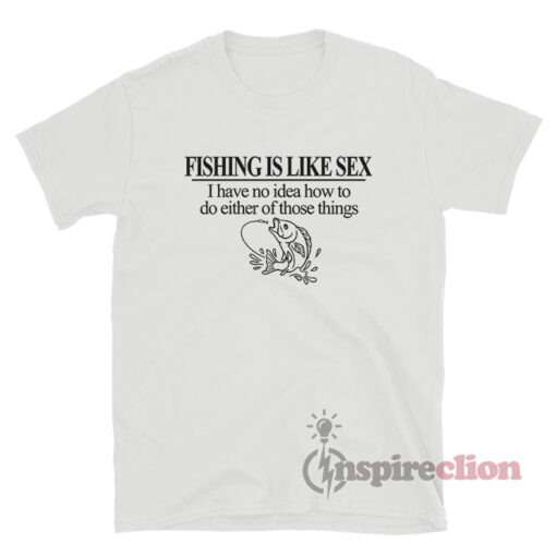 Fishing Is Like Sex I Have No Idea How To Do Either T-Shirt