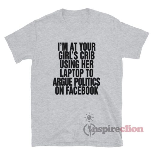 I'm At Your Girl's Crib Using Her Laptop To Argue Politics On Facebook T-Shirt