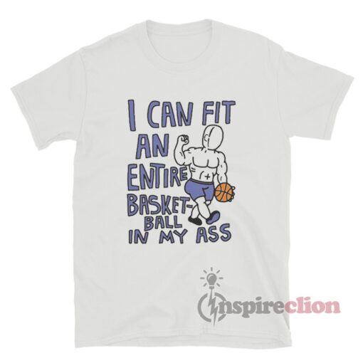 I Can Fit an Entire Basketball In My Ass T-Shirt