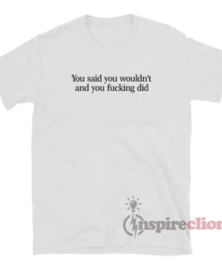 You Said You Wouldn't And You Fucking Did T-Shirt