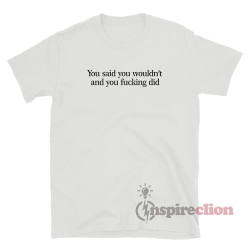 You Said You Wouldn't And You Fucking Did T-Shirt
