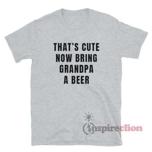 That's Cute Now Bring Grandpa A Beer T-Shirt