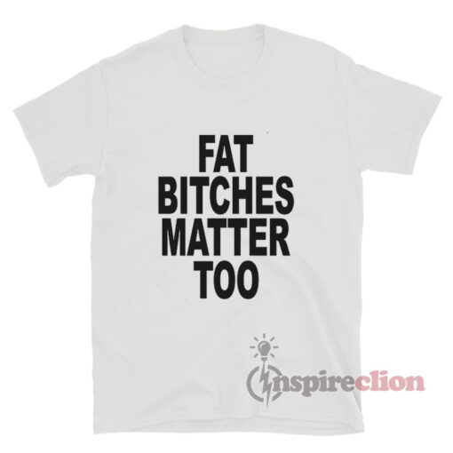 Fat Bitches Matter Too T-Shirt