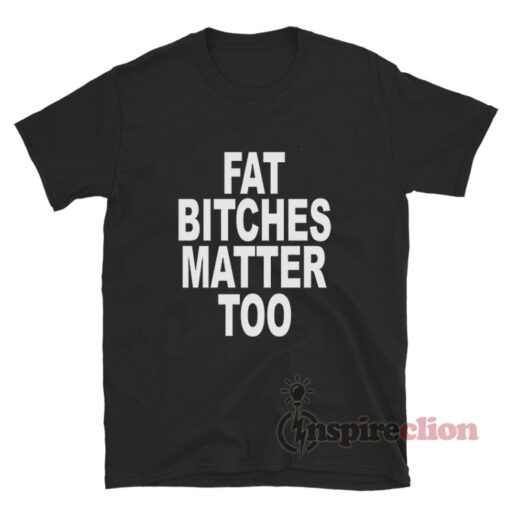 Fat Bitches Matter Too T-Shirt