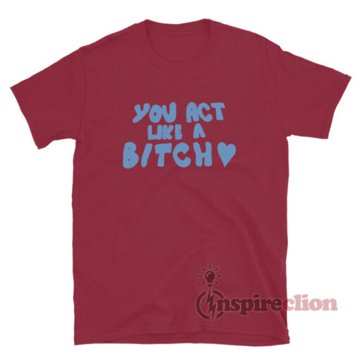 You Act Like A Bitch T-Shirt