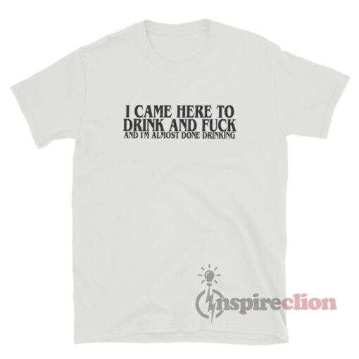 I Came Here To Drink & Fuck & I'm Almost Done Drinking T-Shirt